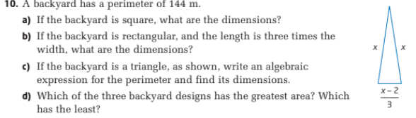 10. A backyard has a perimeter of 144 m.
a) If the backyard is square, what are the dimensions?
b) If the backyard is rectangular, and the length is three times the
width, what are the dimensions?
c) If the backyard is a triangle, as shown, write an algebraic
expression for the perimeter and find its dimensions.
d) Which of the three backyard designs has the greatest area? Which
has the least?
X-2
