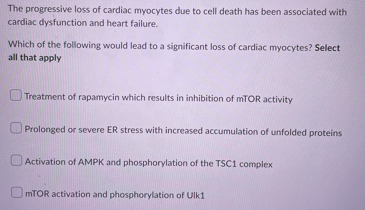 The progressive loss of cardiac myocytes due to cell death has been associated with
cardiac dysfunction and heart failure.
Which of the following would lead to a significant loss of cardiac myocytes? Select
all that apply
Treatment of rapamycin which results in inhibition of mTOR activity
Prolonged or severe ER stress with increased accumulation of unfolded proteins
Activation of AMPK and phosphorylation of the TSC1 complex
mTOR activation and phosphorylation of Ulk1