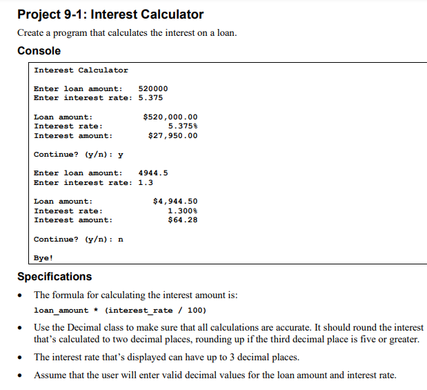 Project 9-1: Interest Calculator
Create a program that calculates the interest on a loan.
Console
Interest Calculator
Enter loan amount:
Enter interest rate:
Loan amount:
Interest rate:
Interest amount:
Continue? (y/n): y
Loan amount:
Interest rate:
Interest amount:
520000
5.375
Continue? (y/n): n
$520,000.00
5.375%
$27,950.00
Enter loan amount:
Enter interest rate: 1.3
4944.5
$4,944.50
1.300%
$64.28
Bye!
Specifications
• The formula for calculating the interest amount is:
loan_amount
(interest rate / 100)
Use the Decimal class to make sure that all calculations are accurate. It should round the interest
that's calculated to two decimal places, rounding up if the third decimal place is five or greater.
• The interest rate that's displayed can have up to 3 decimal places.
Assume that the user will enter valid decimal values for the loan amount and interest rate.