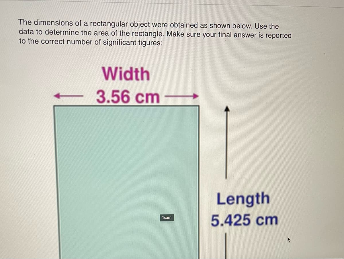 The dimensions of a rectangular object were obtained as shown below. Use the
data to determine the area of the rectangle. Make sure your final answer is reported
to the correct number of significant figures:
Width
3.56 cm
1sam
Length
5.425 cm