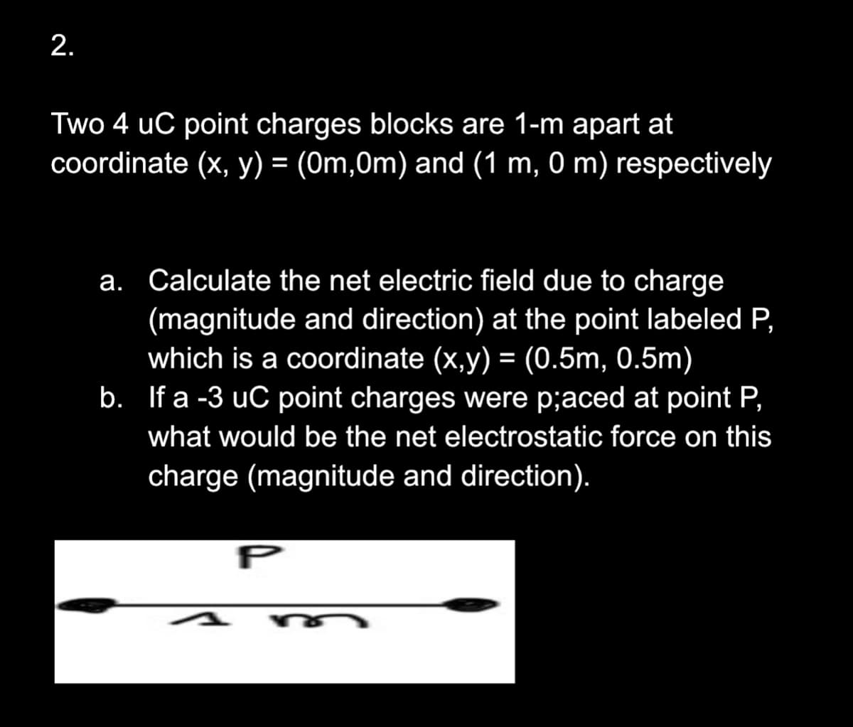 2.
Two 4 uC point charges blocks are 1-m apart at
coordinate (x, y) = (0m,0m) and (1 m, 0 m) respectively
a. Calculate the net electric field due to charge
(magnitude and direction) at the point labeled P,
which is a coordinate (x,y) = (0.5m, 0.5m)
b. If a -3 uC point charges were p;aced at point P,
what would be the net electrostatic force on this
charge (magnitude and direction).
