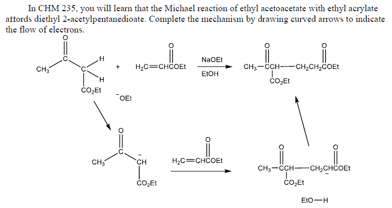 In CHM 235, you will learn that the Michael reaction of ethyl acetoacetate with ethyl acrylate
attords diethyl 2-acetylpentanedioate. Complete the mechanism by drawing curved arrows to indicate
the flow of electrons.
NaOEt
H2C=CHCOEt
CH3-CCH-CH2CH2COET
+
CH3
ELOH
H.
"OEt
CH3
H2C=CHCOEt
CH
CH3-CCH-CH2CHCOET
ČO,Et
ČO,Et
EtO-H
