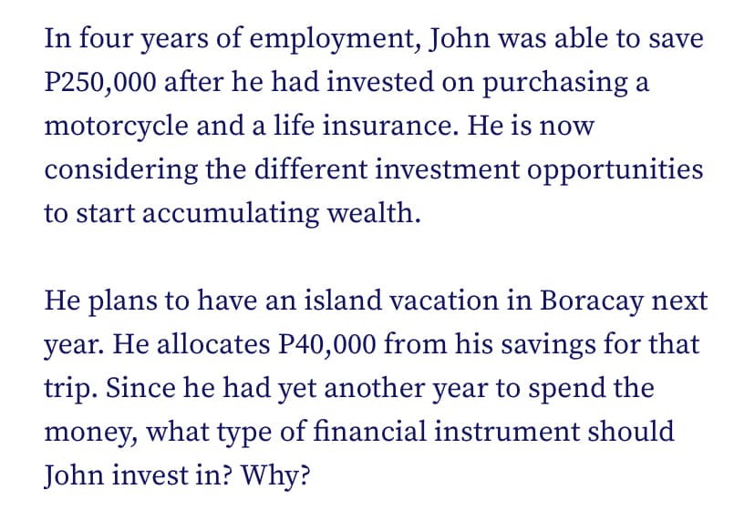 In four years of employment, John was able to save
P250,000 after he had invested on purchasing a
motorcycle and a life insurance. He is now
considering the different investment opportunities
to start accumulating wealth.
He plans to have an island vacation in Boracay next
year. He allocates P40,000 from his savings for that
trip. Since he had yet another year to spend the
money, what type of financial instrument should
John invest in? Why?
