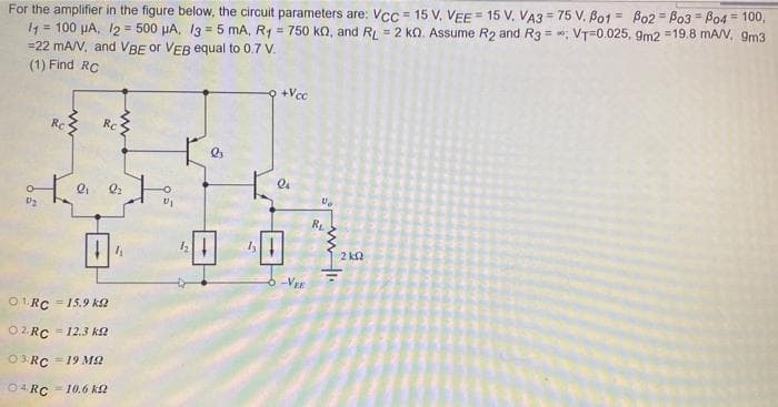 For the amplifier in the figure below, the circuit parameters are: Vcc = 15 V, VEE = 15 V, VA3 = 75 V. Bo1 = Bo2 = Bo3 = Bo4 = 100,
= 100 µA, 12 = 500 µA, 13 = 5 mA, R1 = 750 kO, and R = 2 ko. Assume R2 and R3 = ; VT=0.025, gm2 =19.8 mA/V, 9m3
=22 mA/V, and VBE or VEB equal to 0.7 V.
(1) Find RC
!!
+Vcc
Rc
Rc
RL
2 k2
O 1. RC =15.9 k2
02 RC - 12.3 k2
O3 RC
= 19 M2
04 RC
= 10.6 k2
