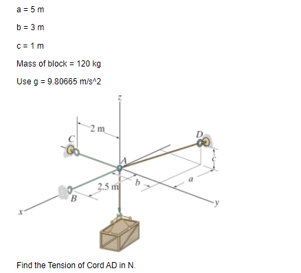 a = 5 m
b = 3 m
c= 1 m
Mass of block = 120 kg
Use g = 9.80665 m/s^2
2 m
2.5 m
B
Find the Tension of Cord AD in N.
