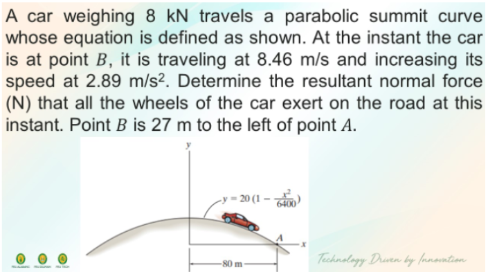 A car weighing 8 kN travels a parabolic summit curve
whose equation is defined as shown. At the instant the car
is at point B, it is traveling at 8.46 m/s and increasing its
speed at 2.89 m/s². Determine the resultant normal force
(N) that all the wheels of the car exert on the road at this
instant. Point B is 27 m to the left of point A.
20 (1
Technology Druven by (nnovntion
-80 m
