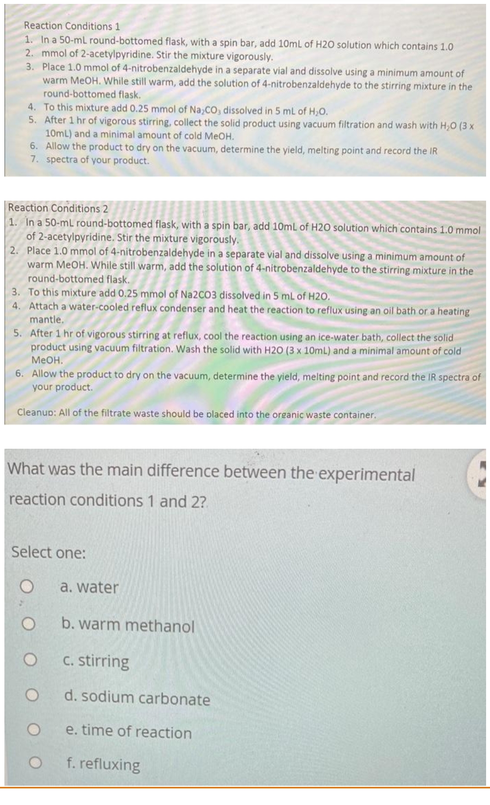 Reaction Conditions 1
1. In a 50-mL round-bottomed flask, with a spin bar, add 10mL of H2O solution which contains 1.0
2. mmol of 2-acetylpyridine. Stir the mixture vigorously.
3. Place 1.0 mmol of 4-nitrobenzaldehyde in a separate vial and dissolve using a minimum amount of
warm MeOH. While still warm, add the solution of 4-nitrobenzaldehyde to the stirring mixture in the
round-bottomed flask.
4. To this mixture add 0.25 mmol of Na,CO, dissolved in 5 mL of H20.
5. After 1 hr of vigorous stirring, collect the solid product using vacuum filtration and wash with H,0 (3 x
10mL) and a minimal amount of cold MeOH.
6. Allow the product to dry on the vacuum, determine the yield, melting point and record the IR
7. spectra of your product.
Reaction Conditions 2
1. In a 50-mL round-bottomed flask, with a spin bar, add 10mL of H2O solution which contains 1.0 mmol
of 2-acetylpyridine. Stir the mixture vigorously.
2. Place 1.0 mmol of 4-nitrobenzaldehyde in a separate vial and dissolve using a minimum amount of
warm MeOH. While still warm, add the solution of 4-nitrobenzaldehyde to the stirring mixture in the
round-bottomed flask.
3. To this mixture add 0.25 mmol of Na2CO3 dissolved in 5 mL of H2O.
4. Attach a water-cooled reflux condenser and heat the reaction to reflux using an oil bath or a heating
mantle.
5. After 1 hr of vigorous stirring at reflux, cool the reaction using an ice-water bath, collect the solid
product using vacuum filtration. Wash the solid with H20 (3 x 10mL) and a minimal amount of cold
MeOH.
6. Allow the product to dry on the vacuum, determine the yield, melting point and record the IR spectra of
your product.
Cleanup: All of the filtrate waste should be placed into the organic waste container.
What was the main difference between the experimental
reaction conditions 1 and 2?
Select one:
a. water
b. warm methanol
C. stirring
d. sodium carbonate
e. time of reaction
f. refluxing
