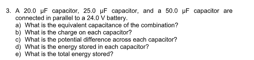 3. A 20.0 µF capacitor, 25.0 µF capacitor, and a 50.0 µF capacitor are
connected in parallel to a 24.0 V battery.
a) What is the equivalent capacitance of the combination?
b) What is the charge on each capacitor?
c) What is the potential difference across each capacitor?
d) What is the energy stored in each capacitor?
e) What is the total energy stored?
