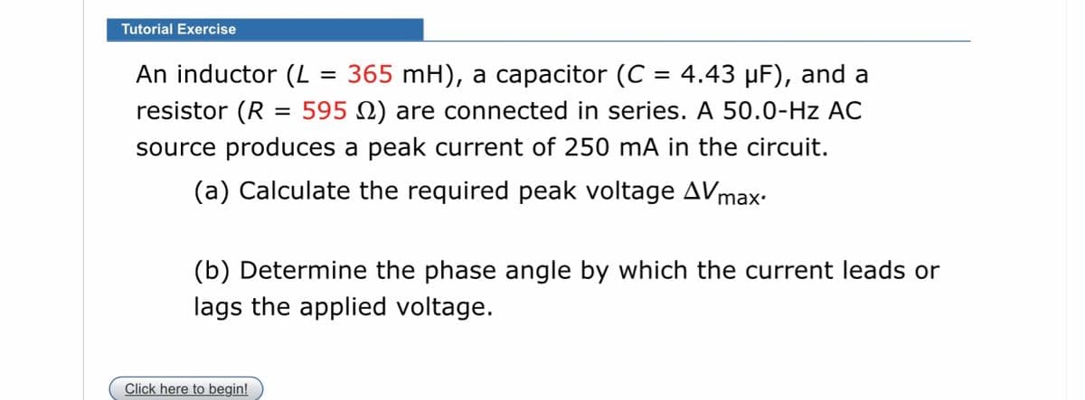 Tutorial Exercise
An inductor (L
365 mH), a capacitor (C = 4.43 µF), and a
%3D
resistor (R
595 N) are connected in series. A 50.0-Hz AC
source produces a peak current of 250 mA in the circuit.
(a) Calculate the required peak voltage AVmax-
(b) Determine the phase angle by which the current leads or
lags the applied voltage.
Click here to begin!
