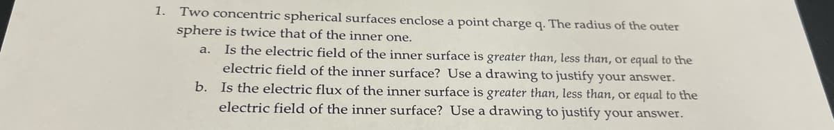 1. Two concentric spherical surfaces enclose a point charge q. The radius of the outer
sphere is twice that of the inner one.
a.
Is the electric field of the inner surface is greater than, less than, or equal to the
electric field of the inner surface? Use a drawing to justify your answer.
b. Is the electric flux of the inner surface is greater than, less than, or equal to the
electric field of the inner surface? Use a drawing to justify your answer.