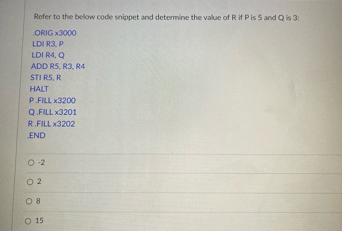 Refer to the below code snippet and determine the value of R if P is 5 and Q is 3:
ORIG x3000
LDI R3, P
LDI R4, Q
ADD R5, R3, R4
STI R5, R
HALT
P.FILL x3200
Q.FILL x3201
R.FILL x3202
.END
-2
O
2
8
15