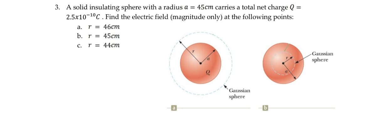 3. A solid insulating sphere with a radius a = 45cm carries a total net charge Q =
2.5x10 10C. Find the electric field (magnitude only) at the following points:
a. r = 46cm
b. r
45cm
C. r = 44cm
Gaussian
sphere
b
Gaussian
sphere