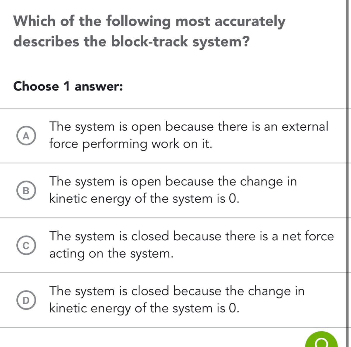 Which of the following most accurately
describes the block-track system?
Choose 1 answer:
A
B
C
D
The system is open because there is an external
force performing work on it.
The system is open because the change in
kinetic energy of the system is 0.
The system is closed because there is a net force
acting on the system.
The system is closed because the change in
kinetic energy of the system is 0.