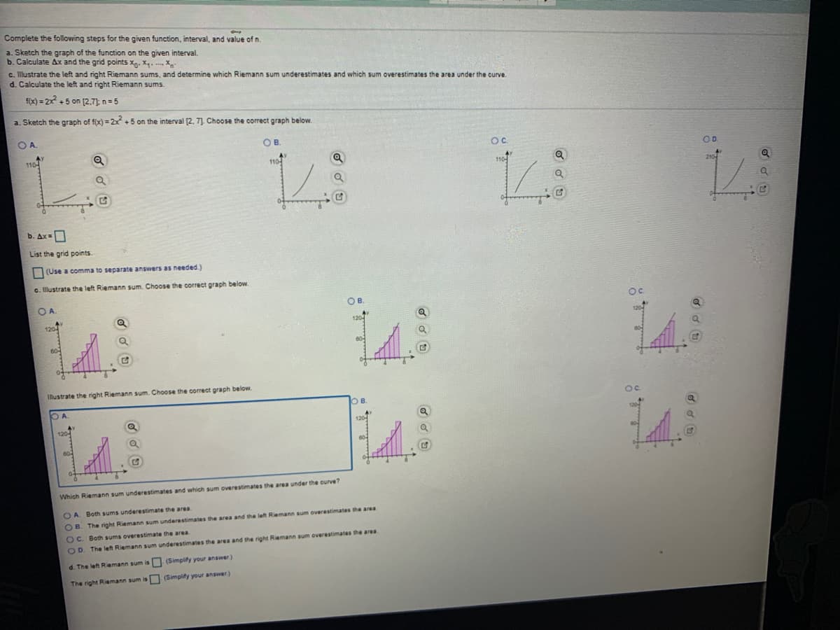 Complete the following steps for the given function, interval, and value of n.
a. Sketch the graph of the function on the given interval.
b. Calculate Ax and the grid points x. X. x
c. Illustrate the left and right Riemann sums, and determine which Riemann sum underestimates and which sum overestimates the area under the curve.
d. Calculate the left and right Riemann sums.
f(x) = 2x +5 on [2.7); n = 5
a. Sketch the graph of f(x) = 2x + 5 on the interval [2, 7]. Choose the correct graph below.
O
A.
OB
OC.
OD.
110-
110
Q
110
14
210
b. Ax=
List the grid points
(Use a comma to separate answers as needed.)
c. Illustrate the left Riemann sum. Choose the correct graph below.
O A.
OB.
OC
120-
1204
60-
604
Illustrate the right Riemann sum. Choose the correct graph below.
OB.
14
OA.
120
120-
60
Which Riemann sum underestimates and which sum overestimates the area under the curve?
O A. Both sums underestimate the area.
OB. The right Riemann sum underestimates the area and the left Riemann sum overestimates the area
OC. Both sums overestimate the area
OD. The left Riemann sum underestimates the area and the right Riemann sum overestimates the area
d. The left Riemann sum is (Simplify your answer)
The right Riemann sum isO (Simplify your answer)
