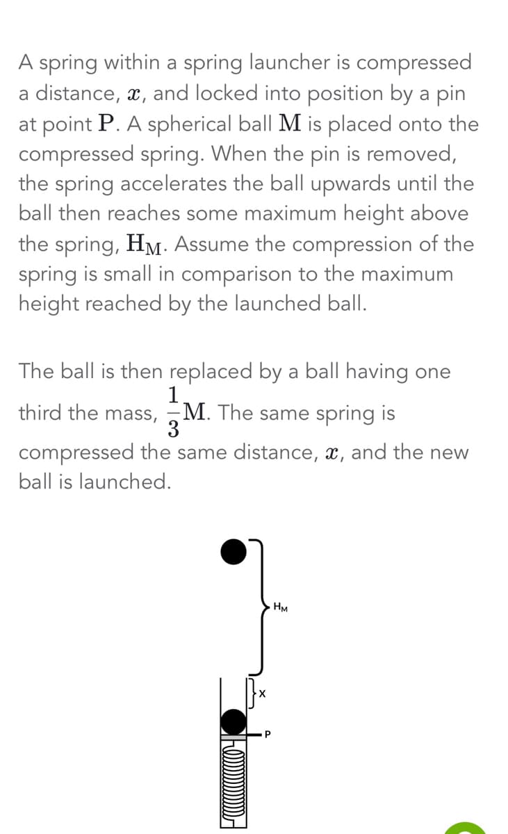 A spring within a spring launcher is compressed
a distance, x, and locked into position by a pin
at point P. A spherical ball M is placed onto the
compressed spring. When the pin is removed,
the spring accelerates the ball upwards until the
ball then reaches some maximum height above
the spring, HM. Assume the compression of the
spring is small in comparison to the maximum
height reached by the launched ball.
The ball is then replaced by a ball having one
third the mass, M. The same spring is
M.
3
compressed the same distance, x, and the new
ball is launched.
(!)))))))))))))))
HM