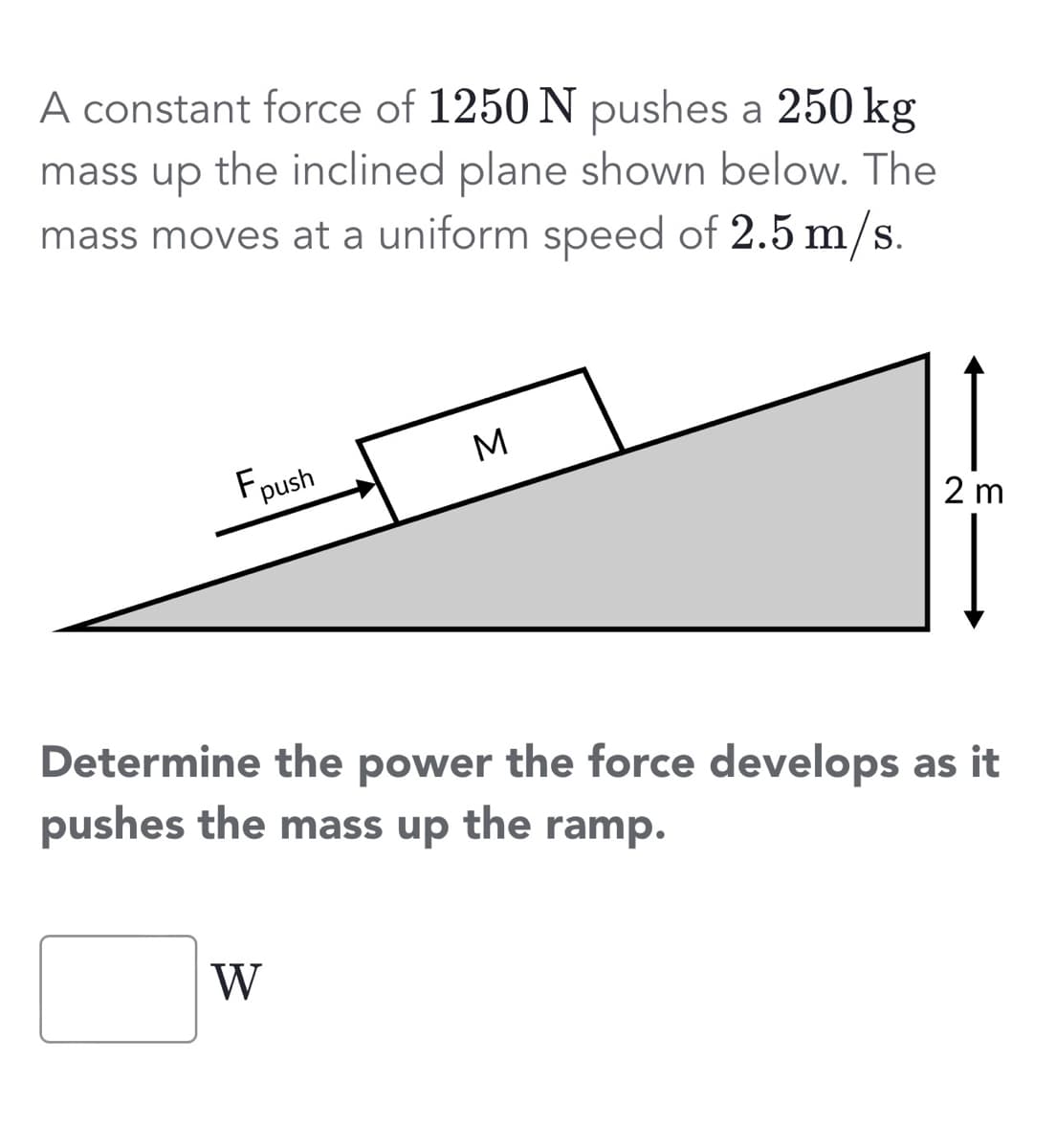 A constant force of 1250 N pushes a 250 kg
mass up the inclined plane shown below. The
mass moves at a uniform speed of 2.5 m/s.
Fpush
M
W
2 m
Determine the power the force develops as it
pushes the mass up the ramp.