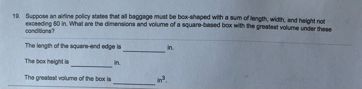 19. Suppose an airline policy states that all baggage must be box-shaped with a sum of length, width, and height not
exceeding 60 in. What are the dimensions and volume of a square-based box with the greatest volume under these
conditions?
The length of the square-end edge is
in.
The box height is
in.
The greatest volume of the box is
in3.
