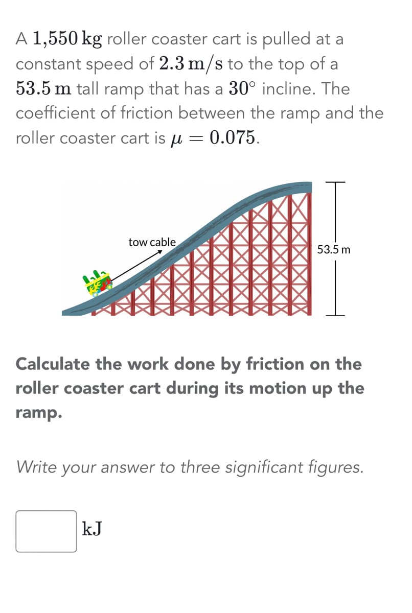 A 1,550 kg roller coaster cart is pulled at a
constant speed of 2.3 m/s to the top of a
53.5 m tall ramp that has a 30° incline. The
coefficient of friction between the ramp and the
roller coaster cart is u = 0.075.
tow cable
53.5 m
Calculate the work done by friction on the
roller coaster cart during its motion up the
ramp.
kJ
Write your answer to three significant figures.