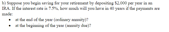 b) Suppose you begin saving for your retirement by depositing $2,000 per year in an
IRA. If the interest rate is 7.5%, how much will you have in 40 years if the payments are
made:
at the end of the year (ordinary annuity)?
at the beginning of the year (annuity due)?
