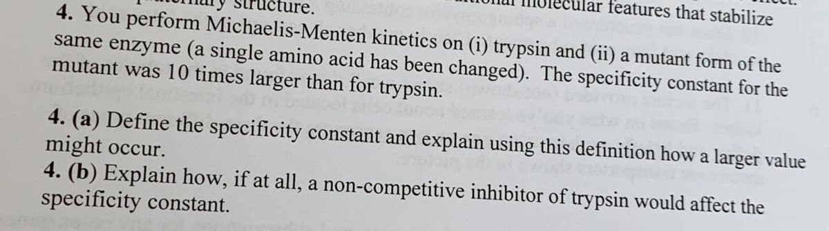 features that stabilize
4. You perform Michaelis-Menten kinetics on (i) trypsin and (ii) a mutant form of the
same enzyme (a single amino acid has been changed). The specificity constant for the
mutant was 10 times larger than for trypsin.
4. (a) Define the specificity constant and explain using this definition how a larger value
might occur.
4. (b) Explain how, if at all, a non-competitive inhibitor of trypsin would affect the
specificity constant.
