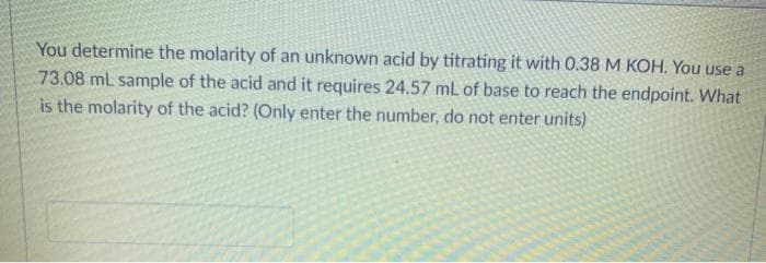 You determine the molarity of an unknown acid by titrating it with 0.38 M KOH. You use a
73.08 mL sample of the acid and it requires 24.57 mL of base to reach the endpoint. What
is the molarity of the acid? (Only enter the number, do not enter units)
