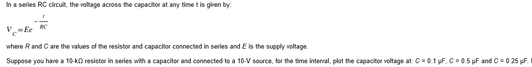 In a series RC circuit, the voltage across the capacitor at any time t is given by:
V=Ee RC
where R and C are the values of the resistor and capacitor connected in series and E is the supply voltage.
Suppose you have a 10-kQ resistor in series with a capacitor and connected to a 10-V source, for the time interval, plot the capacitor voltage at: C = 0.1 µF, C = 0.5 µF and C = 0.25 µF.
