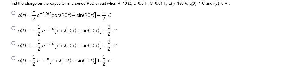 Find the charge on the capacitor in a series RLC circuit when R=10 Q, L=0.5 H, C=0.01 F, E(t)=150 V, q(0)=1 C and i(0)=0 A.
3
e-10t[cos(20t) + sin(20t)] -
ㅇ
q(t) =
C
ㅇ
g(t) = -
-e-10tcos(10t) + sin(10t)]+
C
1
q(t) = -e-20[cos(10t) + sin(10t)]+
at) =e-10[cos(10t) + sin(10t)] + c
3/2 MIN
