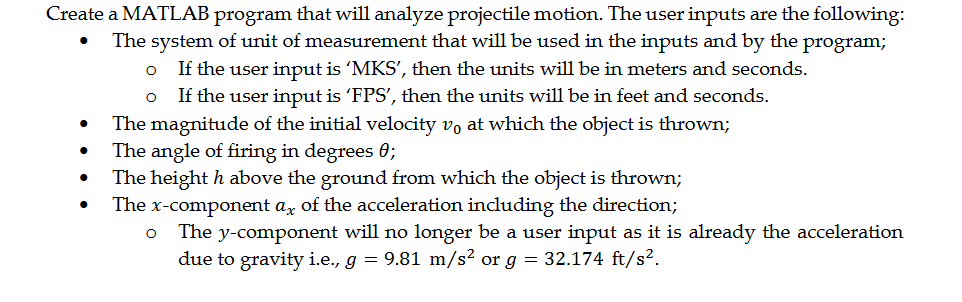 Create a MATLAB program that will analyze projectile motion. The user inputs are the following:
The system of unit of measurement that will be used in the inputs and by the program;
If the user input is 'MKS', then the units will be in meters and seconds.
If the user input is 'FPS', then the units will be in feet and seconds.
The magnitude of the initial velocity v, at which the object is thrown;
The angle of firing in degrees 0;
The height h above the ground from which the object is thrown;
The x-component az of the acceleration including the direction;
The y-component will no longer be a user input as it is already the acceleration
due to gravity i.e., g = 9.81 m/s² or g = 32.174 ft/s?.
