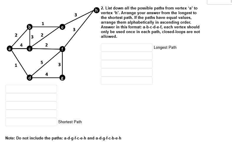 2. List down all the possible paths from vertex 'a' to
vertex 'h'. Arrange your answer from the longest to
the shortest path. If the paths have equal values,
arrange them alphabetically in ascending order.
Answer in this format: a-b-c-d-e-f, each vertex should
only be used once in each path, closed-loops are not
allowed.
3
(b)
3
2
2
3
4
2
f
Longest Path
5
3
4
Shortest Path
Note: Do not include the paths: a-d-g-f-c-e-h and a-d-g-f-c-b-e-h
