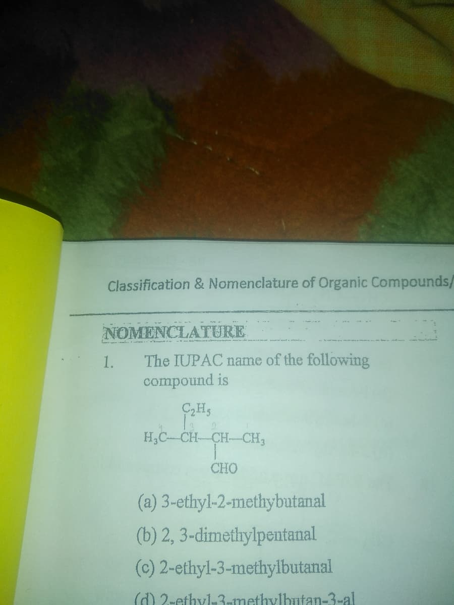 Classification & Nomenclature of Organic Compounds/
NOMENCLATURE
The IUPAC name of the following
compound is
1.
H,C-CH-CH-CH3
CHO
(a) 3-ethyl-2-methybutanal
(b) 2, 3-dimethylpentanal
(c) 2-ethyl-3-methylbutanal
() 2-ethyl-3-methylbntan-3-al
