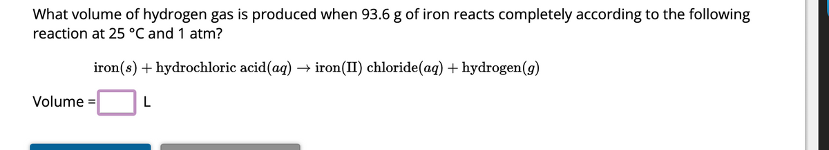 What volume of hydrogen gas is produced when 93.6 g of iron reacts completely according to the following
reaction at 25 °℃ and 1 atm?
iron(s) + hydrochloric acid(aq) → iron(II) chloride(aq) + hydrogen(g)
L
Volume =