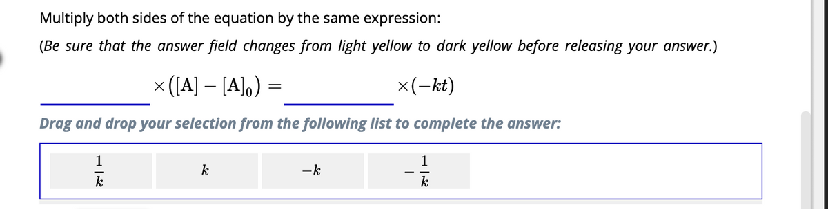Multiply both sides of the equation by the same expression:
(Be sure that the answer field changes from light yellow to dark yellow before releasing your answer.)
x(−kt)
× ([A] - [A]。)
Drag and drop your selection from the following list to complete the answer:
1_ん
k
k
=
- k
こん
k