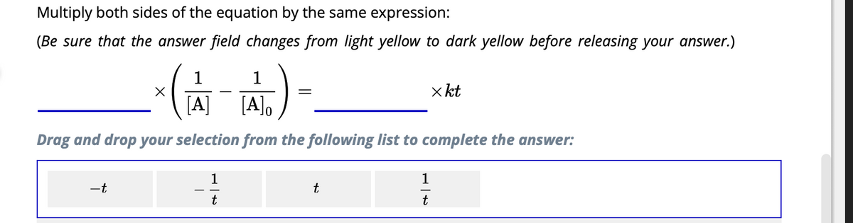 Multiply both sides of the equation by the same expression:
(Be sure that the answer field changes from light yellow to dark yellow before releasing your answer.)
1
1
*(-A)
[A] [A]o
Drag and drop your selection from the following list to complete the answer:
-t
1
t
=
t
1
t
x kt