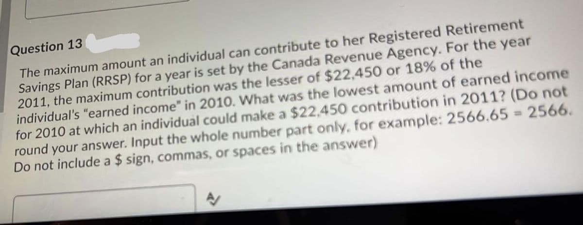 Question 13
The maximum amount an individual can contribute to her Registered Retirement
Savings Plan (RRSP) for a year is set by the Canada Revenue Agency. For the year
2011, the maximum contribution was the lesser of $22,450 or 18% of the
individual's "earned income" in 2010. What was the lowest amount of earned income
for 2010 at which an individual could make a $22,450 contribution in 2011? (Do not
round your answer. Input the whole number part only, for example: 2566.65 = 2566.
Do not include a $ sign, commas, or spaces in the answer)
