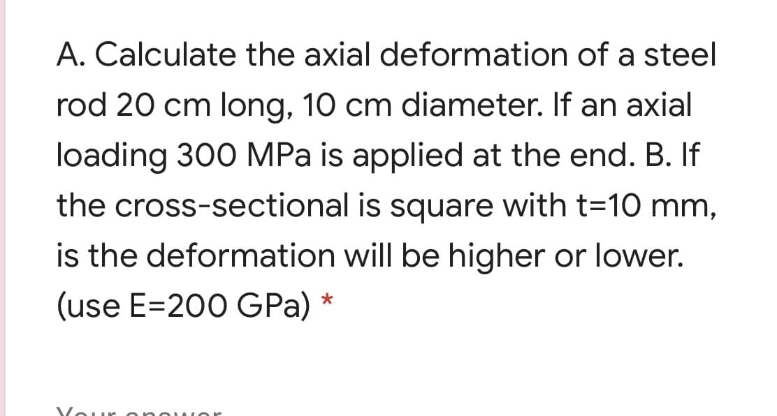 A. Calculate the axial deformation of a steel
rod 20 cm long, 10 cm diameter. If an axial
loading 300 MPa is applied at the end. B. If
the cross-sectional is square with t=10 mm,
is the deformation will be higher or lower.
(use E=200 GPa) *
Vour onouIor
