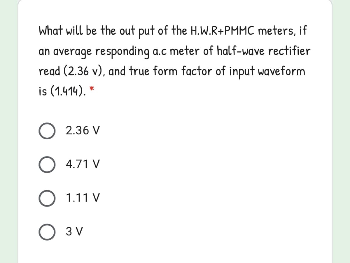 What will be the out put of the H.W.R+PMMC meters, if
an average responding a.c meter of half-wave rectifier
read (2.36 v), and true form factor of input waveform
is (1.414), *
2.36 V
4.71 V
O 1.11 V
3 V
