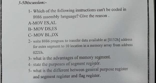 3-5Discussion:-
1- Which of the following instructions can't be coded in
8086 assembly language? Give the reason.
A-MOV ES,AL
B- MOV DS,ES
C- MOV BL,DX
2- write 8086 program to transfer data available at [0152h] address
for extra segment to 10 location in a memory array from address
0221h.
3- what is the advantages of memory segment.
4- state the purposes of segment registér.
5- what is the different between general purpose register
and segment register and flag register.

