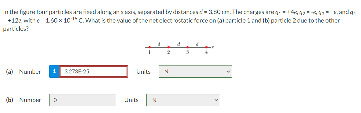 In the figure four particles are fixed along an x axis, separated by distances d = 3.80 cm. The charges are q1 = +4e, q2 = -e, q3 = +e, and q4
= +12e, with e = 1.60 × 10-19 C. What is the value of the net electrostatic force on (a) particle 1 and (b) particle 2 due to the other
particles?
d
d
d
1
3
4
(a) Number
3.273E-25
Units
N
(b) Number
Units
N
