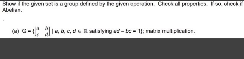 Show if the given set is a group defined by the given operation. Check all properties. If so, check if
Abelian.
(a) G= {
: a
|a, b, c, d e R satisfying ad – bc = 1}; matrix multiplication.
