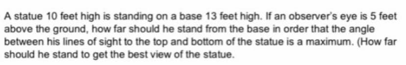 A statue 10 feet high is standing on a base 13 feet high. If an observer's eye is 5 feet
above the ground, how far should he stand from the base in order that the angle
between his lines of sight to the top and bottom of the statue is a maximum. (How far
should he stand to get the best view of the statue.
