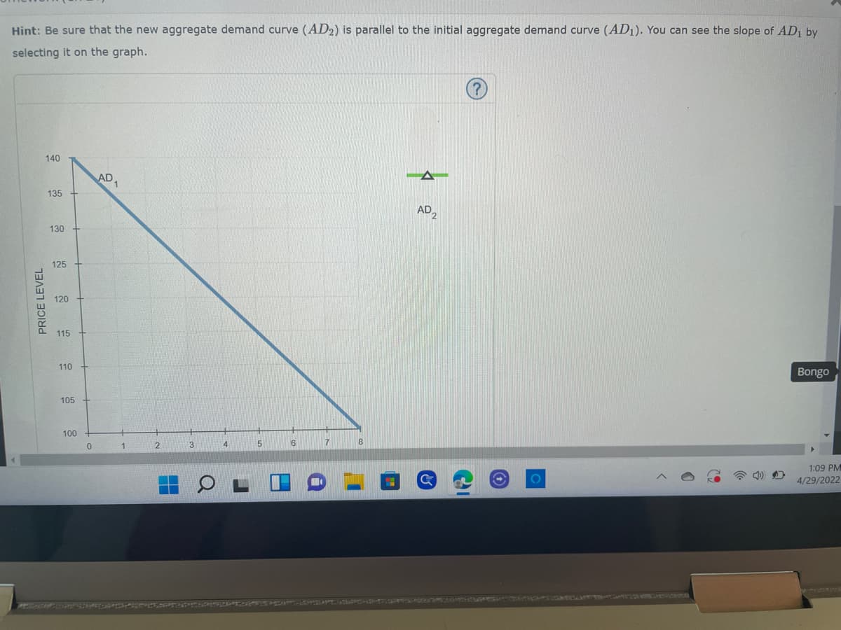 Hint: Be sure that the new aggregate demand curve (AD2) is parallel to the initial aggregate demand curve (AD₁). You can see the slope of AD₁ by
selecting it on the graph.
140
AD
AD2
Bongo
1:09 PM
4/29/2022
PRICE LEVEL
135
130
125
120
15
115
110
105
100
0
2
4
5
6
7
Cal