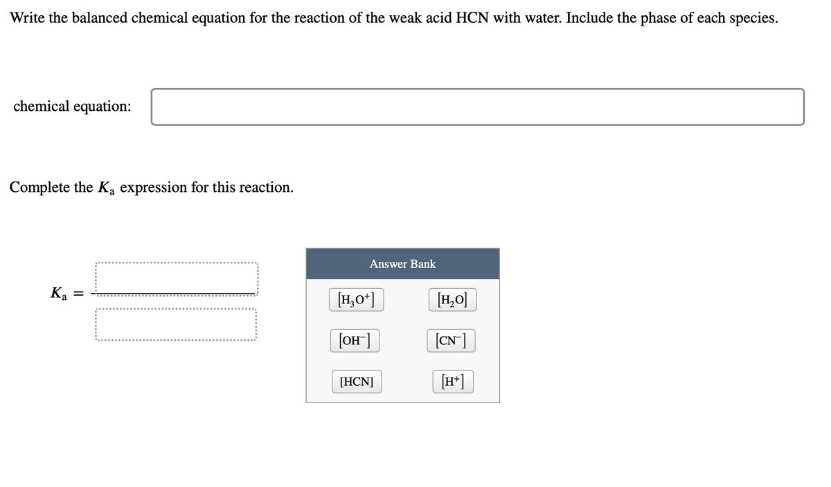 Write the balanced chemical equation for the reaction of the weak acid HCN with water. Include the phase of each species.
chemical equation:
Complete the Ka expression for this reaction.
Ka
=
Answer Bank
[H3O+]
[OH-]
[HCN]
[H₂O]
[CN-]
[H+]