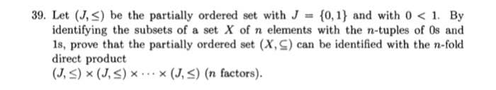 39. Let (J,≤) be the partially ordered set with J = {0, 1} and with 0 < 1. By
identifying the subsets of a set X of n elements with the n-tuples of Os and
1s, prove that the partially ordered set (X, C) can be identified with the n-fold
direct product
(J,≤) × (J,≤) × x (J,≤) (n factors).