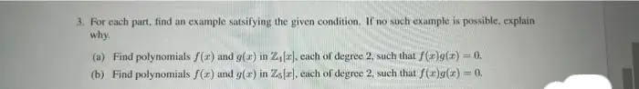 3. For each part, find an example satsifying the given condition. If no such example is possible, explain
why.
(a) Find polynomials f(a) and g(x) in 2₁ [2], each of degree 2, such that f(r)g(x) = 0.
(b) Find polynomials f(x) and g(ar) in Zs[r], each of degree 2, such that f(x)g(x) = 0.