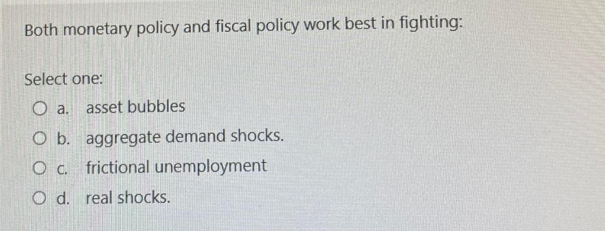 Both monetary policy and fiscal policy work best in fighting:
Select one:
O a.
asset bubbles
O b. aggregate demand shocks.
О с.
frictional unemployment
O d. real shocks.