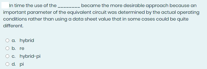 In time the use of the
became the more desirable approach because an
important parameter of the equivalent circuit was determined by the actual operating
conditions rather than using a data sheet value that in some cases could be quite
different.
a. hybrid
O b. re
O c. hybrid-pi
O d. pi
