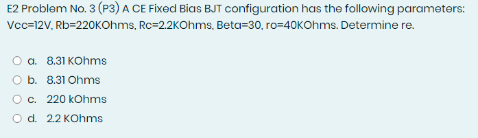 E2 Problem No. 3 (P3) A CE Fixed Bias BJT configuration has the following parameters:
Vcc=12V, Rb=220KOhms, Rc=2.2KOhms, Beta=30, ro=40KOhms. Determine re.
а. 8.31 КOhms
O b. 8.31 Ohms
О с. 220 kohms
O d. 2.2 KOhms
