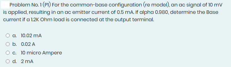 Problem No. 1 (PI) For the common-base configuration (re model), an ac signal of 10 mv
is applied, resulting in an ac emitter current of 0.5 mA. If alpha 0.980, determine the Base
current if a 1.2K Ohm load is connected at the output terminal.
O a. 10.02 mA
O b. 0.02 A
O c. 10 micro Ampere
O d. 2 mA
