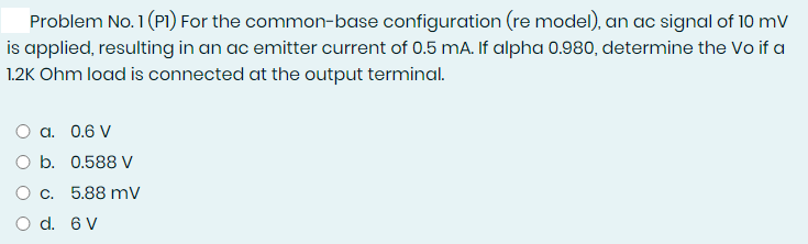 Problem No. 1 (P1I) For the common-base configuration (re model), an ac signal of 10 mV
is applied, resulting in an ac emitter current of 0.5 mA. If alpha 0.980, determine the Vo if a
1.2K Ohm load is connected at the output terminal.
O a. 0.6 V
O b. 0.588 V
O c. 5.88 mv
d. 6 V
