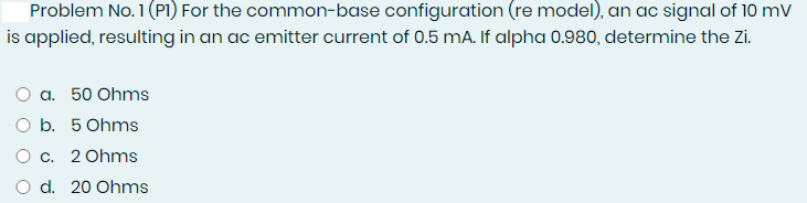 Problem No. 1 (PI) For the common-base configuration (re model), an ac signal of 10 mV
is applied, resulting in an ac emitter current of 0.5 mA. If alpha 0.980, determine the Zi.
O a. 50 Ohms
O b. 5 Ohms
Oc. 2 Ohms
d. 20 Ohms
